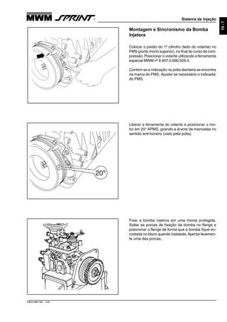 Sistema de Injeção
9.607.0.006.7160 - 11/01
10-7
Montagem e Sincronismo da Bomba
Injetora
Colocar o pistão do 1º cilindro (lado do volante) no
PMS (ponto morto superior), no final do curso de com-
pressão.Posicionar o volante utilizando a ferramenta
especial MWM nº 9.407.0.690.029.4.
Conferir se a indicação na polia dianteira se encontra
na marca do PMS. Ajustar se necessário o indicador
do PMS.
Fixar a bomba injetora em uma morsa protegida.
Soltar as porcas de fixação da bomba no flange e
posicionar o flange de forma que a bomba fique en-
costada no bloco quando instalada.Apertar levemen-
te uma das porcas.
Liberar a ferramenta do volante e posicionar o mo-
tor em 20° APMS, girando a árvore de manivelas no
sentido anti-horário (visto pela polia).
 