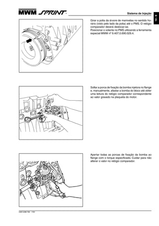 Sistema de Injeção
9.607.0.006.7160 - 11/01
10-9
Apertar todas as porcas de fixação da bomba ao
flange com o torque especificado. Cuidar para não
alterar o valor no relógio comparador.
Soltar a porca de fixação da bomba injetora no flange
e, manualmente, afastar a bomba do bloco até obter
uma leitura do relógio comparador correspondente
ao valor gravado na plaqueta do motor.
Girar a polia da árvore de manivelas no sentido ho-
rário (visto pelo lado da polia) até o PMS. O relógio
comparador deverá deslocar-se.
Posicionar o volante no PMS utilizando a ferramenta
especial MWM nº 9.407.0.690.029.4.
 