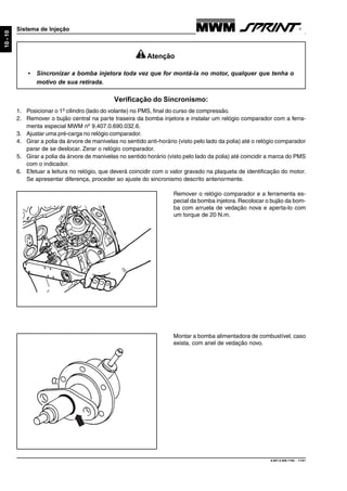 9.607.0.006.7160 - 11/01
10-10
Sistema de Injeção
Montar a bomba alimentadora de combustível, caso
exista, com anel de vedação novo.
Remover o relógio comparador e a ferramenta es-
pecial da bomba injetora. Recolocar o bujão da bom-
ba com arruela de vedação nova e aperta-lo com
um torque de 20 N.m.
Verificação do Sincronismo:
1. Posicionar o 1º cilindro (lado do volante) no PMS, final do curso de compressão.
2. Remover o bujão central na parte traseira da bomba injetora e instalar um relógio comparador com a ferra-
menta especial MWM nº 9.407.0.690.032.6.
3. Ajustar uma pré-carga no relógio comparador.
4. Girar a polia da árvore de manivelas no sentido anti-horário (visto pelo lado da polia) até o relógio comparador
parar de se deslocar. Zerar o relógio comparador.
5. Girar a polia da árvore de manivelas no sentido horário (visto pelo lado da polia) até coincidir a marca do PMS
com o indicador.
6. Efetuar a leitura no relógio, que deverá coincidir com o valor gravado na plaqueta de identificação do motor.
Se apresentar diferença, proceder ao ajuste do sincronismo descrito anteriormente.
Atenção
• Sincronizar a bomba injetora toda vez que for montá-la no motor, qualquer que tenha o
motivo de sua retirada.
 