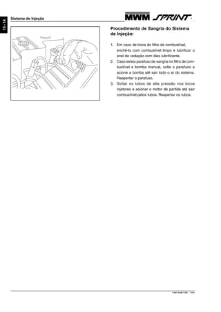 9.607.0.006.7160 - 11/01
10-14
Sistema de Injeção
Procedimento de Sangria do Sistema
de Injeção:
1. Em caso de troca do filtro de combustível,
enchê-lo com combustível limpo e lubrificar o
anel de vedação com óleo lubrificante.
2. Caso exista parafuso de sangria no filtro de com-
bustível e bomba manual, solte o parafuso e
acione a bomba até sair todo o ar do sistema.
Reapertar o parafuso.
3. Soltar os tubos de alta pressão nos bicos
injetores e acionar o motor de partida até sair
combustível pelos tubos. Reapertar os tubos.
 