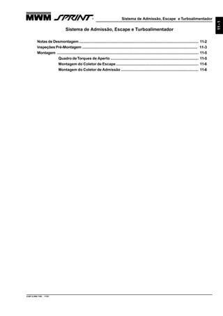 Sistema de Admissão, Escape e Turboalimentador
9.607.0.006.7160 - 11/01
11-1
Sistema de Admissão, Escape e Turboalimentador
Notas de Desmontagem.................................................................................................................. 11-2
Inspeções Pré-Montagem .............................................................................................................. 11-3
Montagem ....................................................................................................................................... 11-5
Quadro deTorques de Aperto .................................................................................... 11-5
Montagem do Coletor de Escape............................................................................... 11-6
Montagem do Coletor de Admissão .......................................................................... 11-6
 