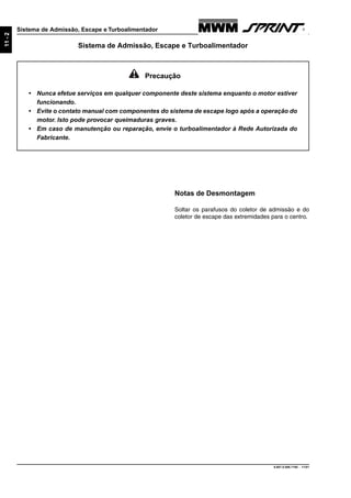 9.607.0.006.7160 - 11/01
11-2
Sistema de Admissão, Escape e Turboalimentador
Notas de Desmontagem
Soltar os parafusos do coletor de admissão e do
coletor de escape das extremidades para o centro.
Precaução
• Nunca efetue serviços em qualquer componente deste sistema enquanto o motor estiver
funcionando.
• Evite o contato manual com componentes do sistema de escape logo após a operação do
motor. Isto pode provocar queimaduras graves.
• Em caso de manutenção ou reparação, envie o turboalimentador à Rede Autorizada do
Fabricante.
Sistema de Admissão, Escape e Turboalimentador
 