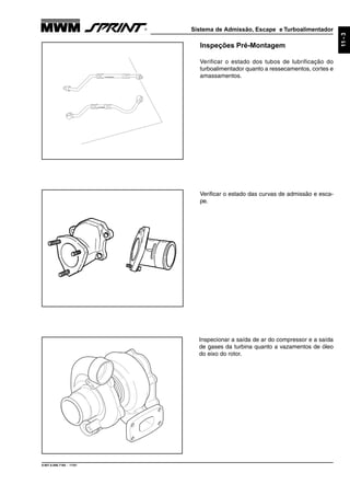 Sistema de Admissão, Escape e Turboalimentador
9.607.0.006.7160 - 11/01
11-3
Inspeções Pré-Montagem
Verificar o estado dos tubos de lubrificação do
turboalimentador quanto a ressecamentos, cortes e
amassamentos.
Verificar o estado das curvas de admissão e esca-
pe.
Inspecionar a saída de ar do compressor e a saída
de gases da turbina quanto a vazamentos de óleo
do eixo do rotor.
 