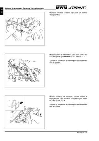 9.607.0.006.7160 - 11/01
11-6
Sistema de Admissão, Escape e Turboalimentador
Montar coletor de escape, juntas novas e
espaçadores com o auxílio dos pinos-guia MWM
no
9.407.0.690.027.4.
Apertar os parafusos do centro para as extremida-
des do coletor.
Montar coletor de admissão e junta nova com o au-
xílio dos pinos-guia MWM no
9.407.0.690.027.4.
Apertar os parafusos do centro para as extremida-
des do coletor.
Montar o bocal de saída de água com um anel de
vedação novo.
 