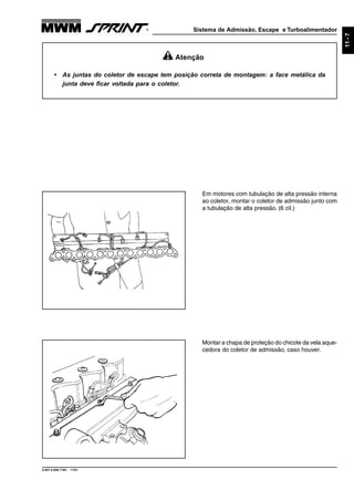 Sistema de Admissão, Escape e Turboalimentador
9.607.0.006.7160 - 11/01
11-7
Atenção
• As juntas do coletor de escape tem posição correta de montagem: a face metálica da
junta deve ficar voltada para o coletor.
Em motores com tubulação de alta pressão interna
ao coletor, montar o coletor de admissão junto com
a tubulação de alta pressão. (6 cil.)
Montar a chapa de proteção do chicote da vela aque-
cedora do coletor de admissão, caso houver.
 