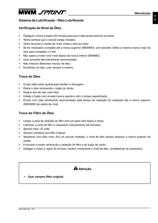 Manutenção
9.607.0.006.7160 - 11/01
3-3
Atenção
• Usar sempre filtro original.
Sistema de Lubrificação - Óleo Lubrificante
Verificação do Nível de Óleo
• Desligue o motor e espere 30 minutos para que o óleo possa retornar ao cárter.
• Tenha certeza que o veículo esteja nivelado.
• Antes de puxar a vareta de nível, limpe a área ao redor.
• Se for necessário complete até a marca superior (MÁXIMO), sem exceder. Utilize a mesma marca e tipo de
óleo para completar o nível.
• Não opere a motor com nível abaixo da marca inferior (MÍNIMO).
• Usar somente óleo lubrificante recomendado.
• Não misturar diferentes marcas de óleo.
• Escolhido um óleo, usar sempre o mesmo.
Troca do Óleo
• O óleo deve estar quente para facilitar a drenagem.
• Drene o óleo removendo o bujão do cárter.
• Espere até não sair mais óleo.
• Instale o bujão com arruela nova e aperte-o com o torque especificado.
• Encha com óleo lubrificante recomendado pela tampa de inspeção do cabeçote até a marca superior
(MÁXIMO) da vareta de nível.
Troca do Filtro de Óleo
• Limpar a área de vedação do filtro com um pano sem fiapos e limpo.
• Lubrificar a junta do filtro e rosqueá-lo manualmente até encostar.
• Apertar mais 1/2 volta.
• Sempre substitua com filtro original.
• Abastecer com óleo novo. Em um veículo nivelado, o nível de óleo deverá alcançar a marca superior da
vareta.
• Funcionar o motor verificando a vedação do filtro e do bujão do carter.
• Desligar o motor e, após 30 minutos, conferir novamente o nível de óleo, completando se necessário.
 