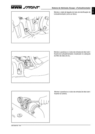 Sistema de Admissão, Escape e Turboalimentador
9.607.0.006.7160 - 11/01
11-11
Montar o niple de ligação do tubo de lubrificação do
turboalimentador junto ao bloco.
Montar o parafuso e o tubo de entrada de óleo lubri-
ficante do turboalimentador, localizado no cabeçote
do filtro de óleo (6 cil.).
Montar o parafuso e o tubo de entrada de óleo lubri-
ficante na turbina.
 