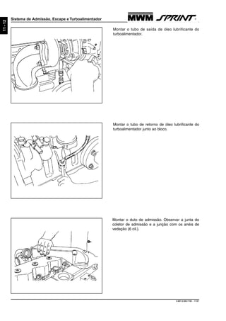 9.607.0.006.7160 - 11/01
11-12
Sistema de Admissão, Escape e Turboalimentador
Montar o tubo de saída de óleo lubrificante do
turboalimentador.
Montar o tubo de retorno de óleo lubrificante do
turboalimentador junto ao bloco.
Montar o duto de admissão. Observar a junta do
coletor de admissão e a junção com os anéis de
vedação (6 cil.).
 