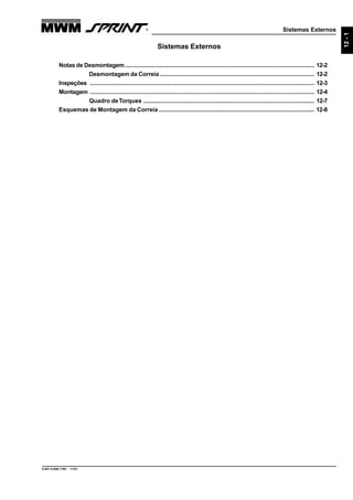 Sistemas Externos
9.607.0.006.7160 - 11/01
12-1
Sistemas Externos
Notas de Desmontagem.................................................................................................................. 12-2
Desmontagem da Correia ............................................................................................. 12-2
Inspeções ....................................................................................................................................... 12-3
Montagem ....................................................................................................................................... 12-4
Quadro deTorques ....................................................................................................... 12-7
Esquemas de Montagem da Correia .............................................................................................. 12-8
 