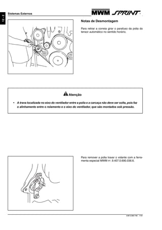 9.607.0.006.7160 - 11/01
12-2
Sistemas Externos
Notas de Desmontagem
Para retirar a correia girar o parafuso da polia do
tensor automático no sentido horário.
Para remover a polia travar o volante com a ferra-
menta especial MWM no
. 9.407.0.690.036.6.
Atenção
• A trava localizada no eixo do ventilador entre a polia e a carcaça não deve ser solta, pois faz
o alinhamento entre o rolamento e o eixo do ventilador, que são montados sob pressão.
 