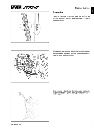 Sistemas Externos
9.607.0.006.7160 - 11/01
12-3
Inspecionar a tubulação de retorno do elemento
separador de óleo quanto a entupimentos, trincas e
amassados.
Inspecionar visualmente as tubulações de lubrifica-
ção da bomba de vácuo.Verificar quanto a rachadu-
ras, cortes e ressecamentos.
Inspeções
Verificar o estado da correia após ser retirada do
motor. Verificar quanto a rachaduras, cortes e
ressecamentos.
 