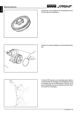 9.607.0.006.7160 - 11/01
12-6
Sistemas Externos
A válvula PCV possui uma marcação para indicar o
correto sentido de montagem das tubulações (F para
a tubulação que vai da válvula para o filtro de ar e K
para a tubulação que vai da válvula ao cárter). Mon-
tar conforme a ilustração.
Instalar um anel de vedação novo da bomba hidráu-
lica.
Inspecionar o pino elástico de centralização da bu-
cha da polia do virabrequim.
 