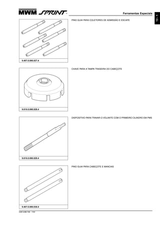 Ferramentas Especiais
9.607.0.006.7160 - 11/01
13-1
PINO GUIA PARA CABEÇOTE E MANCAIS
9.407.0.690.030.4
DISPOSITIVO PARA TRAVAR O VOLANTE COM O PRIMEIRO CILINDRO EM PMS
9.610.0.690.029.4
CHAVE PARA A TAMPA TRASEIRA DO CABEÇOTE
9.610.0.690.028.4
PINO GUIA PARA COLETORES DE ADMISSÃO E ESCAPE
9.407.0.690.027.4
 