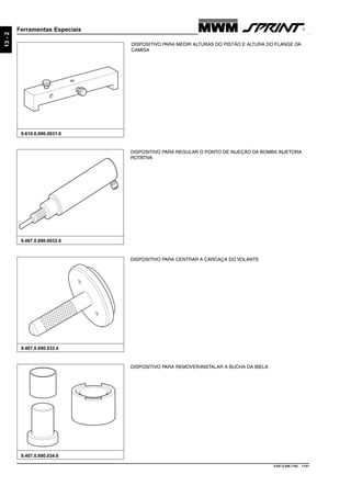 9.607.0.006.7160 - 11/01
13-2
Ferramentas Especiais
9.407.0.690.033.4
9.610.0.690.0031.6
DISPOSITIVO PARA CENTRAR A CARCAÇA DO VOLANTE
DISPOSITIVO PARA REMOVER/INSTALAR A BUCHA DA BIELA
9.407.0.690.034.6
DISPOSITIVO PARA REGULAR O PONTO DE INJEÇÃO DA BOMBA INJETORA
ROTATIVA
9.407.0.690.0032.6
DISPOSITIVO PARA MEDIR ALTURAS DO PISTÃO E ALTURA DO FLANGE DA
CAMISA
 