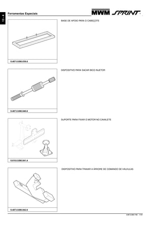 9.607.0.006.7160 - 11/01
13-4
Ferramentas Especiais
9.407.0.690.042.6
DISPOSITIVO PARA TRAVAR A ÁRVORE DE COMANDO DE VÁLVULAS
9.610.0.690.041.4
SUPORTE PARA FIXAR O MOTOR NO CAVALETE
BASE DE APOIO PARA O CABEÇOTE
9.407.0.690.039.6
DISPOSITIVO PARA SACAR BICO INJETOR
9.407.0.690.040.6
 