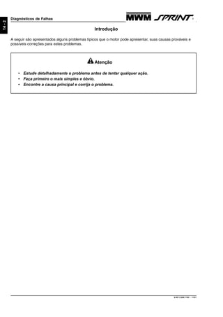 9.607.0.006.7160 - 11/01
14-2
Diagnósticos de Falhas
Introdução
A seguir são apresentados alguns problemas típicos que o motor pode apresentar, suas causas prováveis e
possíveis correções para estes problemas.
Atenção
• Estude detalhadamente o problema antes de tentar qualquer ação.
• Faça primeiro o mais simples e óbvio.
• Encontre a causa principal e corrija o problema.
 