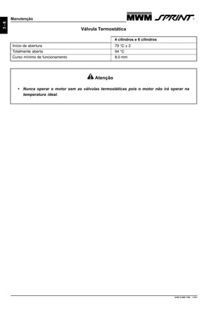 9.607.0.006.7160 - 11/01
3-6
Manutenção
Válvula Termostática
Início de abertura 79 °C ± 2
Totalmente aberta 94 °C
Curso mínimo de funcionamento 8,0 mm
4 cilindros e 6 cilindros
Atenção
• Nunca operar o motor sem as válvulas termostáticas pois o motor não irá operar na
temperatura ideal.
 