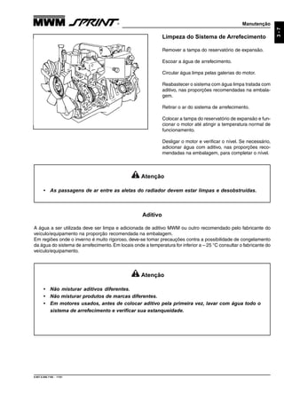 Manutenção
9.607.0.006.7160 - 11/01
3-7
Limpeza do Sistema de Arrefecimento
Remover a tampa do reservatório de expansão.
Escoar a água de arrefecimento.
Circular água limpa pelas galerias do motor.
Reabastecer o sistema com água limpa tratada com
aditivo, nas proporções recomendadas na embala-
gem.
Retirar o ar do sistema de arrefecimento.
Colocar a tampa do reservatório de expansão e fun-
cionar o motor até atingir a temperatura normal de
funcionamento.
Desligar o motor e verificar o nível. Se necessário,
adicionar água com aditivo, nas proporções reco-
mendadas na embalagem, para completar o nível.
Atenção
• As passagens de ar entre as aletas do radiador devem estar limpas e desobstruídas.
Atenção
• Não misturar aditivos diferentes.
• Não misturar produtos de marcas diferentes.
• Em motores usados, antes de colocar aditivo pela primeira vez, lavar com água todo o
sistema de arrefecimento e verificar sua estanqueidade.
Aditivo
A água a ser utilizada deve ser limpa e adicionada de aditivo MWM ou outro recomendado pelo fabricante do
veículo/equipamento na proporção recomendada na embalagem.
Em regiões onde o inverno é muito rigoroso, deve-se tomar precauções contra a possibilidade de congelamento
da água do sistema de arrefecimento. Em locais onde a temperatura for inferior a – 25 °C consultar o fabricante do
veículo/equipamento.
 