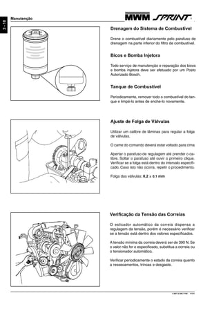 9.607.0.006.7160 - 11/01
3-10
Manutenção
Drenagem do Sistema de Combustível
Drene o combustível diariamente pelo parafuso de
drenagem na parte inferior do filtro de combustível.
Bicos e Bomba Injetora
Todo serviço de manutenção e reparação dos bicos
e bomba injetora deve ser efetuado por um Posto
Autorizado Bosch.
Tanque de Combustível
Periodicamente, remover todo o combustível do tan-
que e limpá-lo antes de enche-lo novamente.
Ajuste de Folga de Válvulas
Utilizar um calibre de lâminas para regular a folga
de válvulas.
O came do comando deverá estar voltado para cima
Apertar o parafuso de regulagem até prender o ca-
libre. Soltar o parafuso até ouvir o primeiro clique.
Verificar se a folga está dentro do intervalo especifi-
cado. Caso isto não ocorra, repetir o procedimento.
Folga das válvulas: 0,2 ± 0,1 mm
Verificação da Tensão das Correias
O esticador automático da correia dispensa a
regulagem da tensão, porém é necessário verificar
se a tensão está dentro dos valores especificados.
A tensão mínima da correia deverá ser de 390 N. Se
o valor não for o especificado, substitua a correia ou
o tensionador automático.
Verificar periodicamente o estado da correia quanto
a ressecamentos, trincas e desgaste.
 