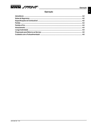 Operação
9.607.0.006.7160 - 11/01
4-1
Operação
Advertência ....................................................................................................................................... 4-2
Notas de Segurança .......................................................................................................................... 4-2
Especificações do Combustível ....................................................................................................... 4-2
Partida ............................................................................................................................................... 4-3
Partida a Frio..................................................................................................................................... 4-3
Amaciamento .................................................................................................................................... 4-3
Longa Inatividade ............................................................................................................................. 4-4
Preparação para Retorno ao Serviço ............................................................................................... 4-5
Cuidados com oTurboalimentador ................................................................................................. 4-5
 