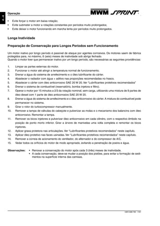 9.607.0.006.7160 - 11/01
4-4
Operação
• Evite forçar o motor em baixa rotação;
• Evite submeter a motor a rotações constantes por períodos muito prolongados;
• Evite deixar o motor funcionando em marcha lenta por períodos muito prolongados.
Longa Inatividade
Preparação de Conservação para Longos Períodos sem Funcionamento
Um motor inativo por longo período é passível de ataque por agentes corrosivos. Os motores saem de fábrica
protegidos para, no máximo, 6 (seis) meses de inatividade sob abrigo fechado.
Quando o motor tiver que permanecer inativo por um longo período, são necessárias as seguintes providências:
1. Limpar as partes externas do motor.
2. Funcionar o motor até atingir a temperatura normal de funcionamento.
3. Drenar a água do sistema de arrefecimento e o óleo lubrificante do cárter.
4. Abastecer o radiador com água + aditivo nas proporções recomendadas no frasco.
5. Abastecer o cárter com óleo anticorrosivo SAE 20 W 20. Ver “Lubrificantes protetivos recomendados”
6. Drenar o sistema de combustível (reservatório, bomba injetora e filtro).
7. Operar o motor por 15 minutos a 2/3 da rotação nominal, sem carga, utilizando uma mistura de 9 partes de
óleo diesel com 1 parte de óleo anticorrosivo SAE 20 W 20.
8. Drenar a água do sistema de arrefecimento e o óleo anticorrosivo do cárter. A mistura do combustível pode
permanecer no sistema.
9. Girar o rotor do turbocompressor manualmente.
10. Remover a tampa de válvulas do cabeçote e pulverizar as molas e o mecanismo dos balancins com óleo
anticorrosivo. Remontar a tampa.
11. Remover os bicos injetores e pulverizar óleo anticorrosivo em cada cilindro, com o respectivo êmbolo na
posição de ponto morto inferior. Girar a árvore de manivelas uma volta completa e remontar os bicos
injetores.
12. Aplicar graxa protetora nas articulações. Ver “Lubrificantes protetivos recomendados” neste capítulo.
13. Aplicar óleo protetivo nas faces usinadas. Ver “Lubrificantes protetivos recomendados” neste capítulo.
14. Remover a correia de acionamento do ventilador, do alternador e do compressor de A/C.
15. Vedar todos os orifícios do motor de modo apropriado, evitando a penetração de poeira e água.
Observações: • Renovar a conservação do motor após cada 3 (três) meses de inatividade.
• A cada conservação, deve-se mudar a posição dos pistões, para evitar a formação de sedi-
mentos na superfície interna das camisas.
 