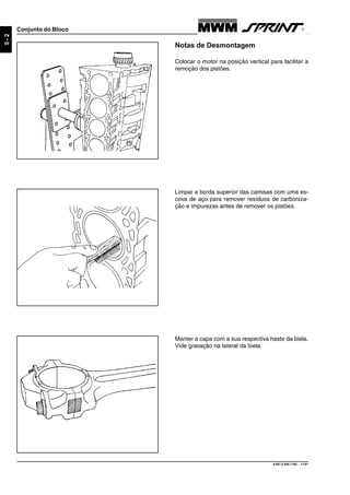 9.607.0.006.7160 - 11/01
5-2
Conjunto do Bloco
Notas de Desmontagem
Colocar o motor na posição vertical para facilitar a
remoção dos pistões.
Limpar a borda superior das camisas com uma es-
cova de aço para remover resíduos de carboniza-
ção e impurezas antes de remover os pistões.
Manter a capa com a sua respectiva haste da biela.
Vide gravação na lateral da biela.
 
