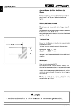 9.607.0.006.7160 - 11/01
5-4
Conjunto do Bloco
Operação de Retífica do Bloco do
Motor
Fornecemos a seguir o procedimento recomendado
para a retífica de cilindros dos motores MWM
Sprint.
Remoção das Camisas
Montar e apertar os mancais com o torque especifi-
cado.
Mandrilar internamente a camisa antiga de maneira a
facilitar a sua remoção do bloco.
Remover a camisa do bloco com cuidado para não
danificar o bloco.
Verificações
Limpar os cilindros e, principalmente, o assento do
colarinho da camisa.
Verificar as dimensões do assento das camisas.
Diâmetro A = 103,0 + 0,4
mm
Altura H = 5,94 + 0,04
mm
Verificar o estado geral em relação a trincas e defor-
mações.
Montagem
Usar somente originais MWM.
Diâmetro externo da camisa = 96,037 - 96,059 mm
Mínima interferência entre bloco e camisa = 0,049 mm
Aplicar spray de Bissulfeto de Molibdênio ou similar
no interior dos cilindros do bloco antes da montagem
das camisas.
Montar as camisas na prensa, utilizando uma
carga de 4500 + 100 kgf.
Atenção
• Observar a centralização da camisa no bloco e da área de aplicação do esforço.
 