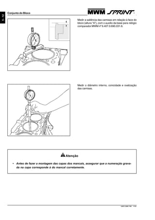 9.607.0.006.7160 - 11/01
5-12
Conjunto do Bloco
Medir a saliência das camisas em relação à face do
bloco (altura “A”), com o auxilio da base para relógio
comparador MWM nº 9.407.0.690.031.6.
Medir o diâmetro interno, conicidade e ovalização
das camisas.
Atenção
• Antes de fazer a montagem das capas dos mancais, assegurar que a numeração grava-
da na capa corresponde à do mancal corretamente.
 