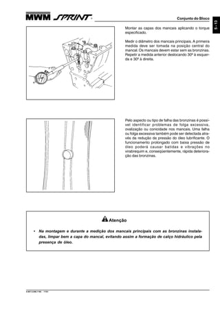 Conjunto do Bloco
9.607.0.006.7160 - 11/01
5-13
Montar as capas dos mancais aplicando o torque
especificado.
Medir o diâmetro dos mancais principais. A primeira
medida deve ser tomada na posição central do
mancal. Os mancais devem estar sem as bronzinas.
Repetir a medida anterior deslocando 30º à esquer-
da e 30º à direita.
Pelo aspecto ou tipo de falha das bronzinas é possí-
vel identificar problemas de folga excessiva,
ovalização ou conicidade nos mancais. Uma falha
ou folga excessiva também pode ser detectada atra-
vés da redução da pressão do óleo lubrificante. O
funcionamento prolongado com baixa pressão de
óleo poderá causar batidas e vibrações no
virabrequim e, conseqüentemente, rápida deteriora-
ção das bronzinas.
Atenção
• Na montagem e durante a medição dos mancais principais com as bronzinas instala-
das, limpar bem a capa do mancal, evitando assim a formação de calço hidráulico pela
presença de óleo.
 