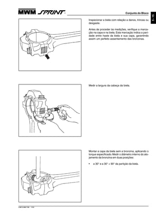 Conjunto do Bloco
9.607.0.006.7160 - 11/01
5-15
Inspecionar a biela com relação a danos, trincas ou
desgaste.
Antes de proceder às medições, verifique a marca-
ção na capa e na biela. Esta marcação indica a pari-
dade entre haste da biela e sua capa, garantindo
assim um perfeito assentamento das bronzinas.
Medir a largura da cabeça da biela.
Montar a capa da biela sem a bronzina, aplicando o
torque especificado.Medir o diâmetro interno do alo-
jamento da bronzina em duas posições:
• a 30° e a 30° + 90° da partição da biela.
 
