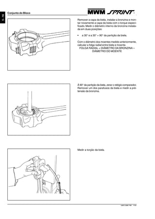 9.607.0.006.7160 - 11/01
5-16
Conjunto do Bloco
Remover a capa da biela, instalar a bronzina e mon-
tar novamente a capa da biela com o torque especi-
ficado. Medir o diâmetro interno da bronzina instala-
da em duas posições:
• a 30° e a 30° + 90° da partição da biela.
Com o diâmetro dos moentes medido anteriormente,
calcular a folga radial entre biela e moente.
FOLGA RADIAL = DIÂMETRO DA BRONZINA –
DIÂMETRO DO MOENTE
À 90° da partição da biela, zerar o relógio comparador.
Remover um dos parafusos da biela e medir a pré-
tensão da bronzina.
Medir a torção da biela.
 
