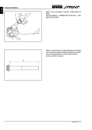 9.607.0.006.7160 - 11/01
5-18
Conjunto do Bloco
Medir o pino do pistão e calcular a folga radial na
biela.
FOLGA RADIAL = DIÂMETRO DA BUCHA – DIÂ-
METRO DO PINO
Medir o comprimento (A) dos parafusos de fixação
dos mancais principais e bielas. Substituir os parafu-
sos que ultrapassarem o comprimento máximo.
(veja os valores a seguir).
L
 