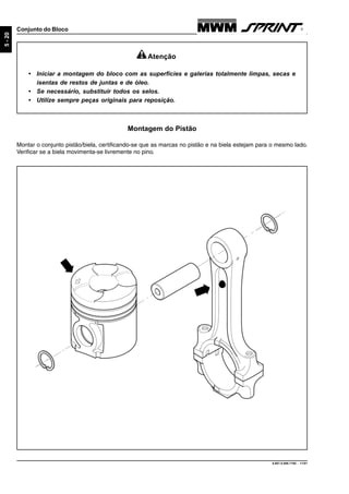 9.607.0.006.7160 - 11/01
5-20
Conjunto do Bloco
Montagem do Pistão
Montar o conjunto pistão/biela, certificando-se que as marcas no pistão e na biela estejam para o mesmo lado.
Verificar se a biela movimenta-se livremente no pino.
Atenção
• Iniciar a montagem do bloco com as superfícies e galerias totalmente limpas, secas e
isentas de restos de juntas e de óleo.
• Se necessário, substituir todos os selos.
• Utilize sempre peças originais para reposição.
 