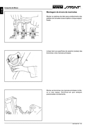 9.607.0.006.7160 - 11/01
5-22
Conjunto do Bloco
Montagem da árvore de manivelas
Montar os ejetores de óleo para arrefecimento dos
pistões com arruelas novas e aplicar o torque especi-
ficado.
Limpar bem as superfícies de assento (costas) das
bronzinas e dos mancais principais.
Montar as bronzinas nos mancais principais no blo-
co e nas capas. Certificar-se que estejam
posicionadas corretamente.
 