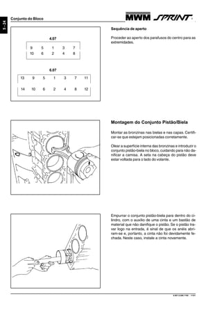 9.607.0.006.7160 - 11/01
5-24
Conjunto do Bloco
Sequência de aperto
Proceder ao aperto dos parafusos do centro para as
extremidades.
6.07
13 9 5 1 3 7 11
14 10 6 2 4 8 12
9 5 1 3 7
10 6 2 4 8
4.07
Montagem do Conjunto Pistão/Biela
Montar as bronzinas nas bielas e nas capas. Certifi-
car-se que estejam posicionadas corretamente.
Olear a superfície interna das bronzinas e introduzir o
conjunto pistão-biela no bloco, cuidando para não da-
nificar a camisa. A seta na cabeça do pistão deve
estar voltada para o lado do volante.
Empurrar o conjunto pistão-biela para dentro do ci-
lindro, com o auxílio de uma cinta e um bastão de
material que não danifique o pistão. Se o pistão tra-
var logo na entrada, é sinal de que os anéis abri-
ram-se e, portanto, a cinta não foi devidamente fe-
chada. Neste caso, instale a cinta novamente.
 