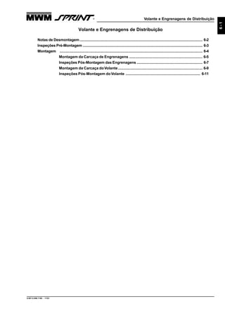Volante e Engrenagens de Distribuição
9.607.0.006.7160 - 11/01
6-1
Volante e Engrenagens de Distribuição
Notas de Desmontagem.................................................................................................................... 6-2
Inspeções Pré-Montagem ................................................................................................................. 6-3
Montagem ....................................................................................................................................... 6-4
Montagem da Carcaça de Engrenagens ...................................................................... 6-5
Inspeções Pós-Montagem das Engrenagens .............................................................. 6-7
Montagem da Carcaça doVolante................................................................................ 6-9
Inspeções Pós-Montagem doVolante ....................................................................... 6-11
 
