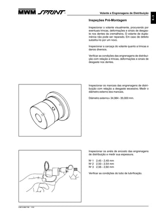Volante e Engrenagens de Distribuição
9.607.0.006.7160 - 11/01
6-3
Inspecionar os anéis de encosto das engrenagens
de distribuição e medir sua espessura.
No
1 2,45 - 2,49 mm
No
2 2,50 - 2,54 mm
No
3 2,56 - 2,60 mm
Verificar as condições do tubo de lubrificação.
Inspeções Pré-Montagem
Inspecionar o volante visualmente, procurando por
eventuais trincas, deformações e sinais de desgas-
te nos dentes da cremalheira. O volante de dupla-
inércia não pode ser reparado. Em caso de defeito
substituí-lo por um novo.
Inspecionar a carcaça do volante quanto a trincas e
danos diversos.
Verificar as condições das engrenagens de distribui-
ção com relação a trincas, deformações e sinais de
desgaste nos dentes.
Inspecionar os mancais das engrenagens de distri-
buição com relação a desgaste excessivo. Medir o
diâmetro externo dos mancais.
Diâmetro externo= 34,984 - 35,000 mm.
 