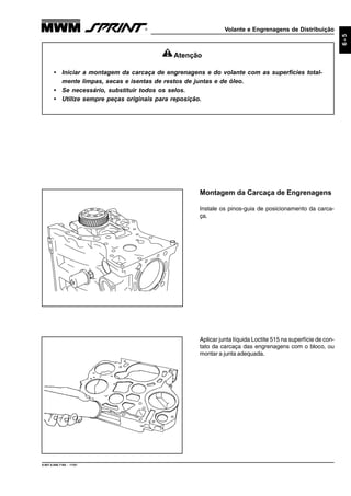 Volante e Engrenagens de Distribuição
9.607.0.006.7160 - 11/01
6-5
Aplicar junta líquida Loctite 515 na superfície de con-
tato da carcaça das engrenagens com o bloco, ou
montar a junta adequada.
Montagem da Carcaça de Engrenagens
Instale os pinos-guia de posicionamento da carca-
ça.
Atenção
• Iniciar a montagem da carcaça de engrenagens e do volante com as superfícies total-
mente limpas, secas e isentas de restos de juntas e de óleo.
• Se necessário, substituir todos os selos.
• Utilize sempre peças originais para reposição.
 