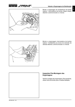 Volante e Engrenagens de Distribuição
9.607.0.006.7160 - 11/01
6-7
Inspeções Pós-Montagem das
Engrenagens
Verificar as folgas das engrenagens. Para ajustá-las,
utilizar anel de encosto para a medida desejada.
Montar a engrenagem intermediária da bomba
injetora / transferência da árvore de comando de
válvulas oleando o anel de encosto e o mancal.
Montar a engrenagem de transferência da bomba
injetora / intermediária da bomba d’água (dupla)
oleando o anel de encosto e o mancal.
 