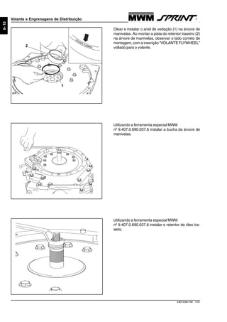 9.607.0.006.7160 - 11/01
6-10
Volante e Engrenagens de Distribuição
Utilizando a ferramenta especial MWM
nº 9.407.0.690.037.6 instalar a bucha da árvore de
manivelas.
Olear e instalar o anel de vedação (1) na árvore de
manivelas. Ao montar a pista do retentor traseiro (2)
na árvore de manivelas, observar o lado correto de
montagem, com a inscrição “VOLANTE FLYWHEEL”
voltado para o volante.
VOLANTE FLYWHEEL
1
2
Utilizando a ferramenta especial MWM
nº 9.407.0.690.037.6 instalar o retentor de óleo tra-
seiro.
 