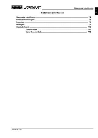 Sistema de Lubrificação
9.607.0.006.7160 - 11/01
7-1
Sistema de Lubrificação
Sistema de Lubrificação .................................................................................................................. 7-2
Notas de Desmontagem.................................................................................................................... 7-3
Inspeções .......................................................................................................................................... 7-4
Montagem.......................................................................................................................................... 7-5
Óleo Lubrificante ............................................................................................................................ 7-10
Especificações ............................................................................................................ 7-10
Marca Recomendada .................................................................................................. 7-10
 
