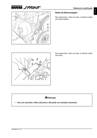 Sistema de Lubrificação
9.607.0.006.7160 - 11/01
7-3
Notas de Desmontagem
Para desmontar o filtro do motor 4 cilindros utilize
uma chave estrela.
Para desmontar o filtro do motor 6 cilindros utilize
uma cinta.
Atenção
• Uma vez removido o filtro, descarte-o. Não pode ser montado novamente.
 