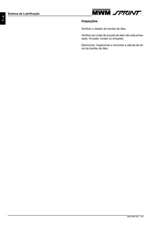 9.607.0.006.7160 - 11/01
7-4
Sistema de Lubrificação
Inspeções
Verificar o estado da bomba de óleo.
Verificar se o tubo de sucção de óleo não está amas-
sado, trincado, furado ou entupido.
Desmontar, inspecionar e remontar a válvula de alí-
vio da bomba de óleo.
 