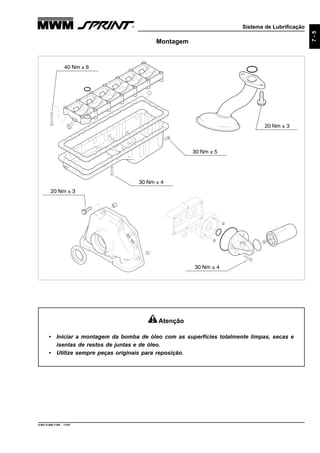 Sistema de Lubrificação
9.607.0.006.7160 - 11/01
7-5
Montagem
30 Nm ± 4
20 Nm ± 3
30 Nm ± 4
20 Nm ± 3
40 Nm ± 6
30 Nm ± 5
Atenção
• Iniciar a montagem da bomba de óleo com as superfícies totalmente limpas, secas e
isentas de restos de juntas e de óleo.
• Utilize sempre peças originais para reposição.
 