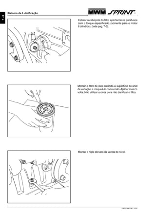 9.607.0.006.7160 - 11/01
7-8
Sistema de Lubrificação
Instalar o cabeçote do filtro apertando os parafusos
com o torque especificado. (somente para o motor
6 cilindros), (vide pag. 7-5).
Montar o filtro de óleo oleando a superfície do anel
de vedação e rosqueá-lo com a mão. Aplicar mais ½
volta. Não utilizar a cinta para não danificar o filtro.
Montar o niple do tubo da vareta de nível.
 