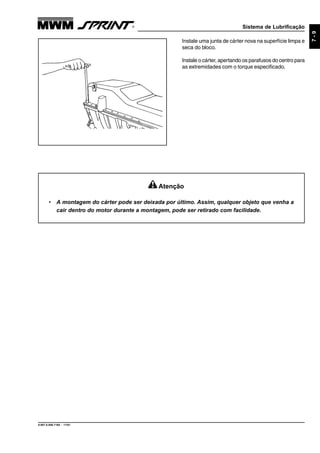Sistema de Lubrificação
9.607.0.006.7160 - 11/01
7-9
Instale uma junta de cárter nova na superfície limpa e
seca do bloco.
Instale o cárter, apertando os parafusos do centro para
as extremidades com o torque especificado.
Atenção
• A montagem do cárter pode ser deixada por último. Assim, qualquer objeto que venha a
cair dentro do motor durante a montagem, pode ser retirado com facilidade.
 
