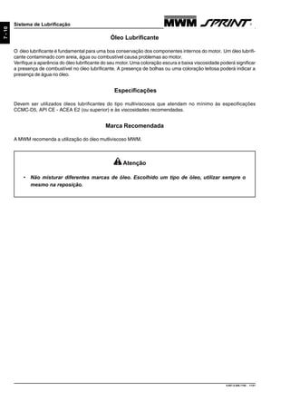 9.607.0.006.7160 - 11/01
7-10
Sistema de Lubrificação
Óleo Lubrificante
O óleo lubrificante é fundamental para uma boa conservação dos componentes internos do motor. Um óleo lubrifi-
cante contaminado com areia, água ou combustível causa problemas ao motor.
Verifique a aparência do óleo lubrificante do seu motor.Uma coloração escura e baixa viscosidade poderá significar
a presença de combustível no óleo lubrificante. A presença de bolhas ou uma coloração leitosa poderá indicar a
presença de água no óleo.
Especificações
Devem ser utilizados óleos lubrificantes do tipo multiviscosos que atendam no mínimo às especificações
CCMC-D5, API CE - ACEA E2 (ou superior) e às viscosidades recomendadas.
Marca Recomendada
A MWM recomenda a utilização do óleo mutliviscoso MWM.
Atenção
• Não misturar diferentes marcas de óleo. Escolhido um tipo de óleo, utilizar sempre o
mesmo na reposição.
 