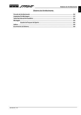 Sistema de Arrefecimento
9.607.0.006.7160 - 11/01
8-1
Sistema de Arrefecimento
Circuito de Arrefecimento ................................................................................................................ 8-2
Inspeções Pré-Montagem ................................................................................................................. 8-3
Teste dasVálvulaTermostática ........................................................................................................ 8-4
Montagem ......................................................................................................................................... 8-5
Quadro deTorques de Aperto......................................................................................... 8-5
Aditivo ............................................................................................................................................... 8-8
Enchimento do Sistema ................................................................................................................... 8-9
 