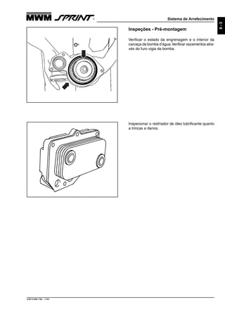 Sistema de Arrefecimento
9.607.0.006.7160 - 11/01
8-3
Inspeções - Pré-montagem
Verificar o estado da engrenagem e o interior da
carcaça da bomba d’água.Verificar vazamentos atra-
vés do furo vigia da bomba.
Inspecionar o resfriador de óleo lubrificante quanto
a trincas e danos.
 