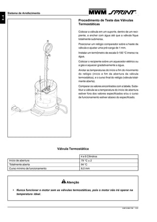 9.607.0.006.7160 - 11/01
8-4
Sistema de Arrefecimento
Procedimento de Teste das Válvulas
Termostáticas
Colocar a válvula em um suporte, dentro de um reci-
piente, e encher com água até que a válvula fique
totalmente submersa.
Posicionar um relógio comparador sobre a haste da
válvula e ajustar uma pré-carga de 1 mm.
Instalar um termômetro de escala 0-100 °C imerso na
água.
Colocar o recipiente sobre um aquecedor elétrico ou
a gás e aquecer gradativamente a água.
Anotar as temperaturas do início e fim do movimento
do relógio (início e fim da abertura da válvula
termostática), e o curso final do relógio (válvula total-
mente aberta).
Comparar os valores encontrados com a tabela. Subs-
tituir a válvula se a temperatura do início de abertura
estiver fora dos valores especificados e/ou o curso
de funcionamento estiver abaixo do especificado.
Válvula Termostática
Início de abertura 79 °C ± 2
Totalmente aberta 94 °C
Curso mínimo de funcionamento 8,0 mm
Atenção
• Nunca funcionar o motor sem as válvulas termostáticas, pois o motor não irá operar na
temperatura ideal.
4 e 6 Cilindros
 